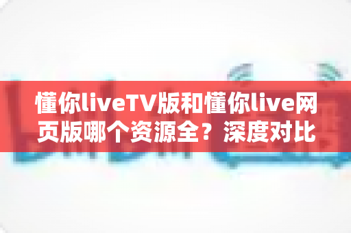 懂你liveTV版和懂你live网页版哪个资源全？深度对比帮你选出资源更丰富的观看版本