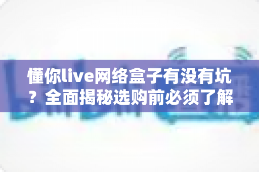 懂你live网络盒子有没有坑？全面揭秘选购前必须了解的风险与真相
