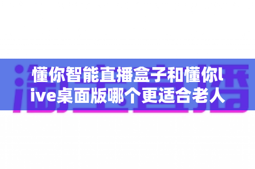 懂你智能直播盒子和懂你live桌面版哪个更适合老人用?一文读懂两款产品的差异与选择建议 懂你智能直播盒子和懂你live桌面版哪个更适合老人用?一文读懂两款产品的差异与选择建议