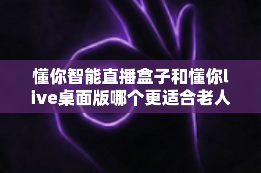 懂你智能直播盒子和懂你live桌面版哪个更适合老人用?一文读懂两款产品的差异与选择建议 懂你智能直播盒子和懂你live桌面版哪个更适合老人用?一文读懂两款产品的差异与选择建议