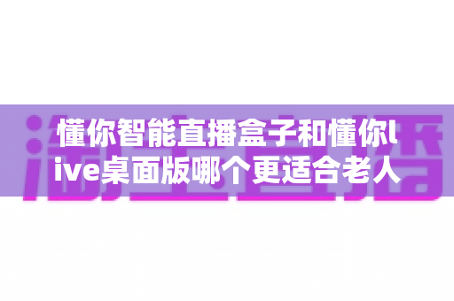 懂你智能直播盒子和懂你live桌面版哪个更适合老人用?一文读懂两款产品的差异与选择建议 懂你智能直播盒子和懂你live桌面版哪个更适合老人用?一文读懂两款产品的差异与选择建议