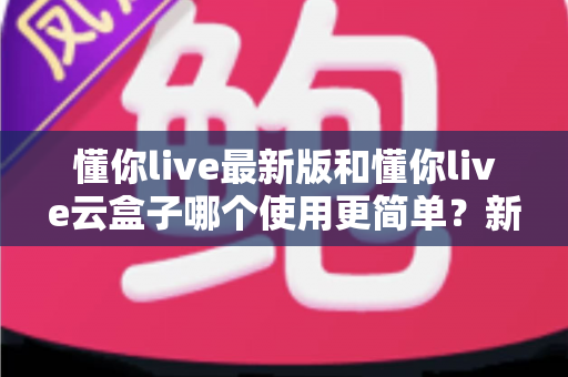 懂你live最新版和懂你live云盒子哪个使用更简单？新手必看的一站式操作对比全解析