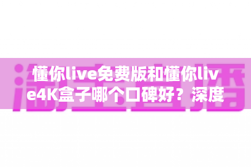 懂你live免费版和懂你live4K盒子哪个口碑好?深度对比解析,帮你选对不选贵 懂你live免费版和懂你live4K盒子哪个口碑好?深度对比解析,帮你选对不选贵