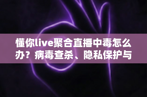 懂你live聚合直播中毒怎么办？病毒查杀、隐私保护与防沉迷一站式解决方案