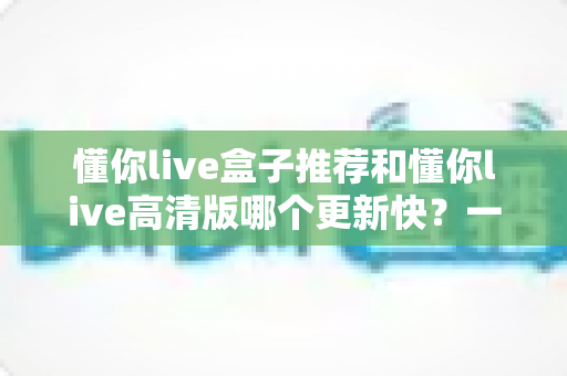 懂你live盒子推荐和懂你live高清版哪个更新快？一文学会选对版本、跟上最新体验
