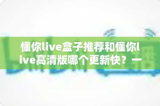 懂你live盒子推荐和懂你live高清版哪个更新快？一文学会选对版本、跟上最新体验