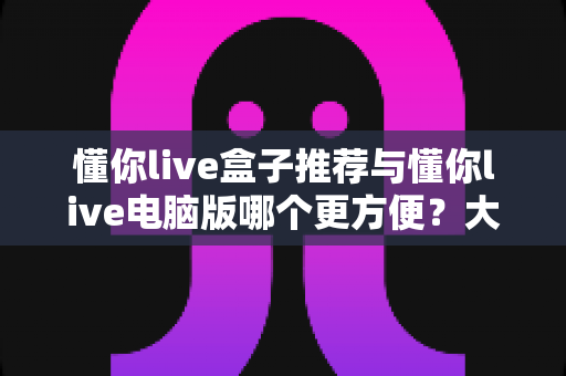 懂你live盒子推荐与懂你live电脑版哪个更方便？大屏与桌面双端体验全解析，助你找到最适合的观看方案