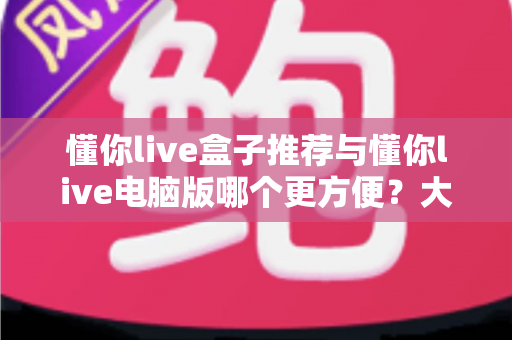 懂你live盒子推荐与懂你live电脑版哪个更方便？大屏与桌面双端体验全解析，助你找到最适合的观看方案