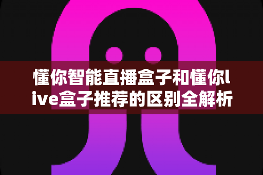 懂你智能直播盒子和懂你live盒子推荐的区别全解析:一文读懂选购要点与实用指南 懂你智能直播盒子和懂你live盒子推荐的区别全解析:一文读懂选购要点与实用指南
