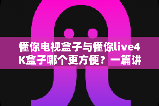 懂你电视盒子与懂你live4K盒子哪个更方便？一篇讲透选购与体验的实用指南
