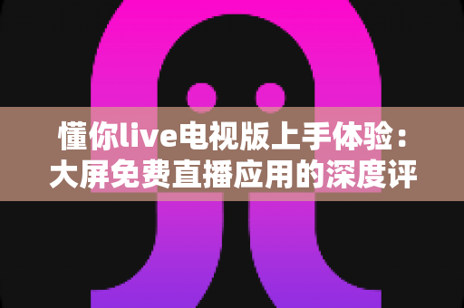 懂你live电视版上手体验:大屏免费直播应用的深度评测与使用心得 懂你live电视版上手体验:大屏免费直播应用的深度评测与使用心得