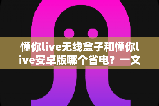 懂你live无线盒子和懂你live安卓版哪个省电?一文看懂功耗差异与选购建议 懂你live无线盒子和懂你live安卓版哪个省电?一文看懂功耗差异与选购建议