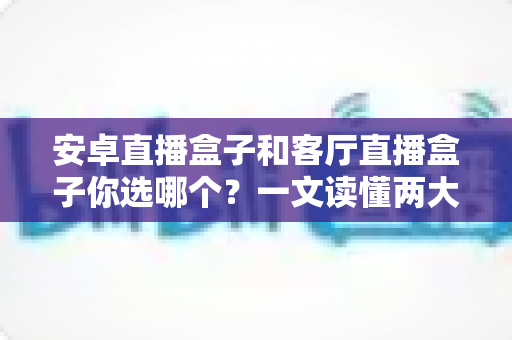 安卓直播盒子和客厅直播盒子你选哪个?一文读懂两大热门电视盒子的区别与选购技巧 安卓直播盒子和客厅直播盒子你选哪个?一文读懂两大热门电视盒子的区别与选购技巧