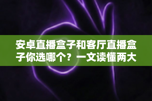 安卓直播盒子和客厅直播盒子你选哪个？一文读懂两大热门电视盒子的区别与选购技巧