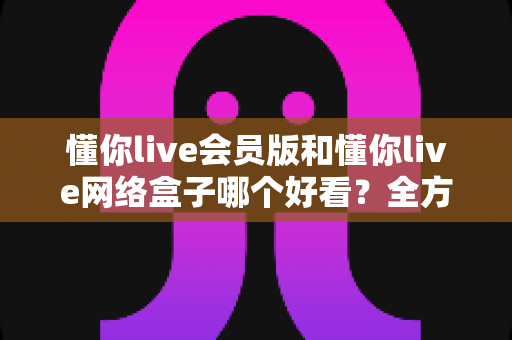 懂你live会员版和懂你live网络盒子哪个好看？全方位对比帮你选对大屏观影方案