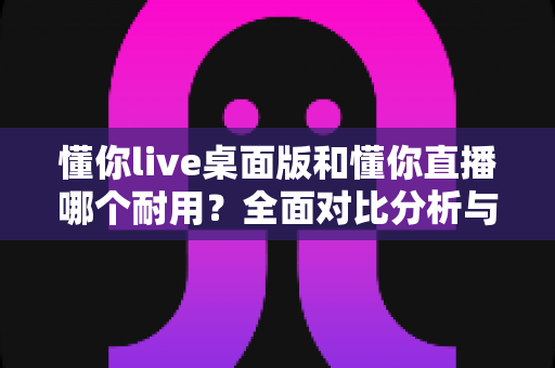 懂你live桌面版和懂你直播哪个耐用？全面对比分析与选购指南