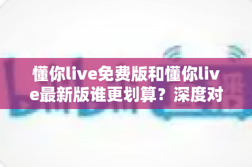 懂你live免费版和懂你live最新版谁更划算?深度对比帮你选对版本不花冤枉钱 懂你live免费版和懂你live最新版谁更划算?深度对比帮你选对版本不花冤枉钱