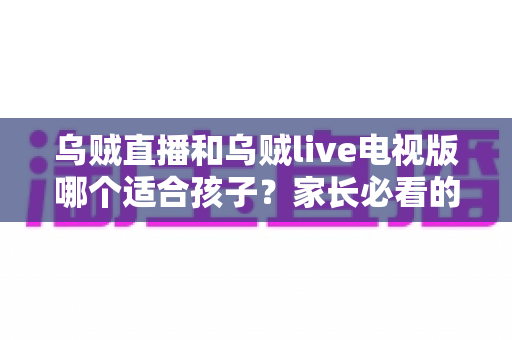 乌贼直播和乌贼live电视版哪个适合孩子？家长必看的全面对比与安全选择指南