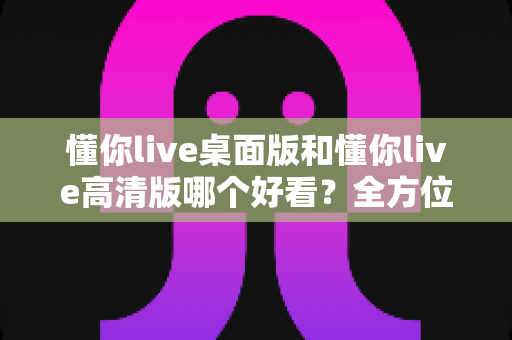 懂你live桌面版和懂你live高清版哪个好看?全方位对比帮你选出最适合的版本 懂你live桌面版和懂你live高清版哪个好看?全方位对比帮你选出最适合的版本