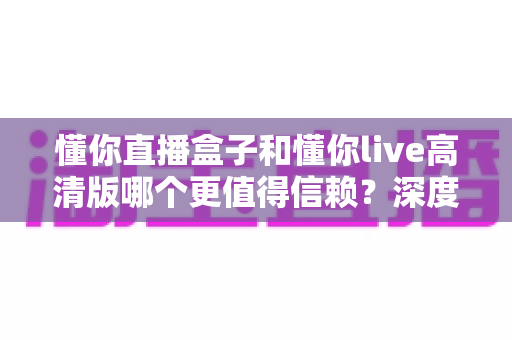 懂你直播盒子和懂你live高清版哪个更值得信赖?深度对比分析与安全使用指南 懂你直播盒子和懂你live高清版哪个更值得信赖?深度对比分析与安全使用指南