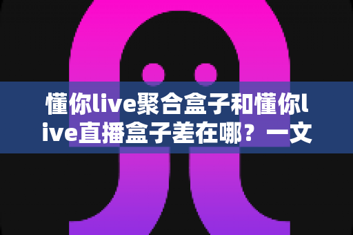懂你live聚合盒子和懂你live直播盒子差在哪?一文读懂两款盒子的核心区别与选购指南 懂你live聚合盒子和懂你live直播盒子差在哪?一文读懂两款盒子的核心区别与选购指南