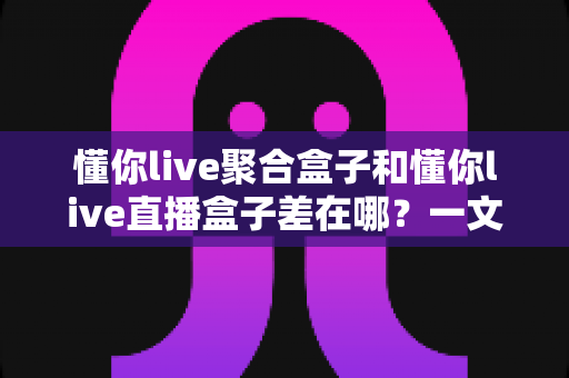 懂你live聚合盒子和懂你live直播盒子差在哪？一文读懂两款盒子的核心区别与选购指南
