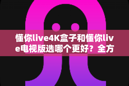 懂你live4K盒子和懂你live电视版选哪个更好？全方位对比评测帮你一次选对不踩坑