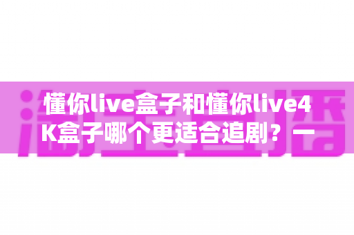 懂你live盒子和懂你live4K盒子哪个更适合追剧?一篇讲透画质、流畅度与性价比的选购指南 懂你live盒子和懂你live4K盒子哪个更适合追剧?一篇讲透画质、流畅度与性价比的选购指南
