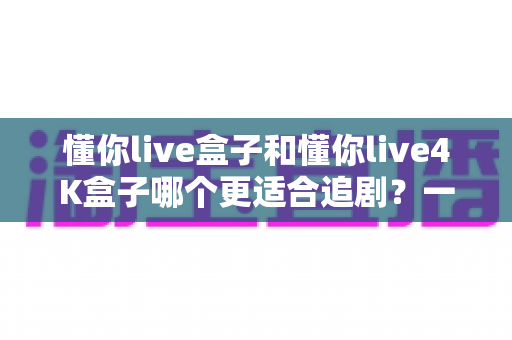 懂你live盒子和懂你live4K盒子哪个更适合追剧?一篇讲透画质、流畅度与性价比的选购指南 懂你live盒子和懂你live4K盒子哪个更适合追剧?一篇讲透画质、流畅度与性价比的选购指南