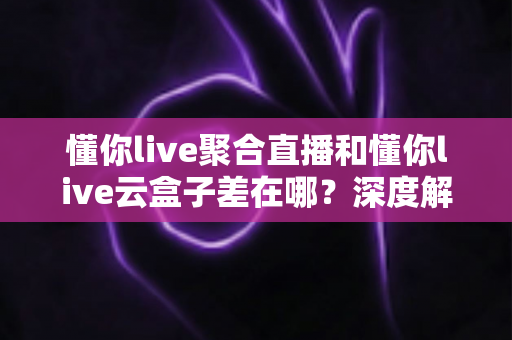 懂你live聚合直播和懂你live云盒子差在哪？深度解析两大产品的核心区别与选择建议