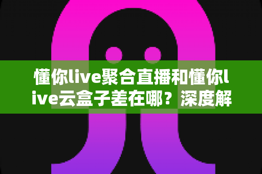 懂你live聚合直播和懂你live云盒子差在哪？深度解析两大产品的核心区别与选择建议