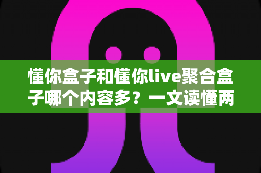懂你盒子和懂你live聚合盒子哪个内容多？一文读懂两款盒子的资源差异与选购指南