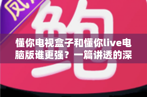懂你电视盒子和懂你live电脑版谁更强？一篇讲透的深度对比评测指南
