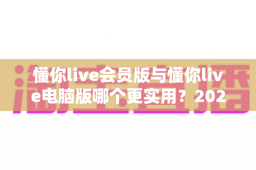 懂你live会员版与懂你live电脑版哪个更实用?2025最新深度对比评测,一文帮你选对不踩坑 懂你live会员版与懂你live电脑版哪个更实用?2025最新深度对比评测,一文帮你选对不踩坑