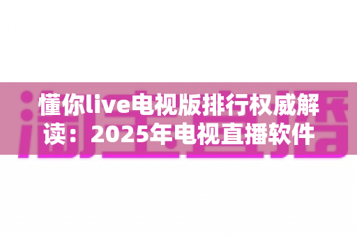 懂你live电视版排行权威解读：2025年电视直播软件选购与使用全攻略