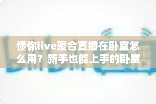 懂你live聚合直播在卧室怎么用？新手也能上手的卧室沉浸式观影全攻略