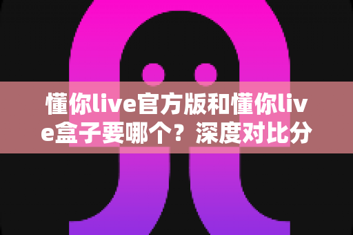 懂你live官方版和懂你live盒子要哪个？深度对比分析助你选出最适合的版本