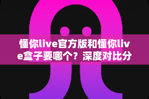 懂你live官方版和懂你live盒子要哪个？深度对比分析助你选出最适合的版本