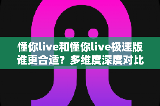 懂你live和懂你live极速版谁更合适?多维度深度对比,帮你选出最适合自己的直播应用 懂你live和懂你live极速版谁更合适?多维度深度对比,帮你选出最适合自己的直播应用