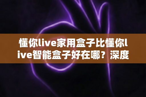 懂你live家用盒子比懂你live智能盒子好在哪？深度解析两款电视盒子的真实差距，帮你选对不选贵