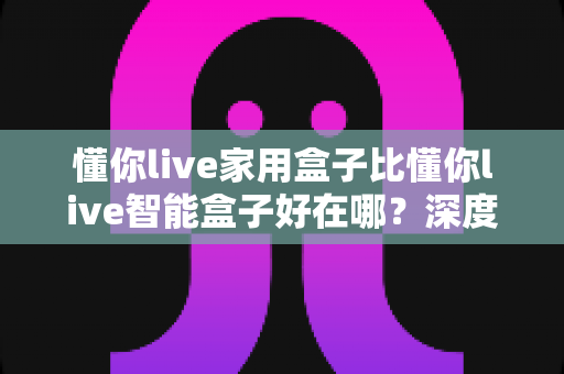 懂你live家用盒子比懂你live智能盒子好在哪？深度解析两款电视盒子的真实差距，帮你选对不选贵