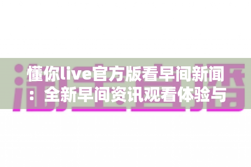 懂你live官方版看早间新闻:全新早间资讯观看体验与实用全攻略 懂你live官方版看早间新闻:全新早间资讯观看体验与实用全攻略