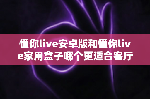 懂你live安卓版和懂你live家用盒子哪个更适合客厅？深度对比解析帮你选出理想客厅观影方案