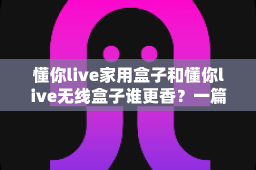 懂你live家用盒子和懂你live无线盒子谁更香？一篇看懂区别、优缺点与选购指南
