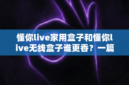 懂你live家用盒子和懂你live无线盒子谁更香？一篇看懂区别、优缺点与选购指南