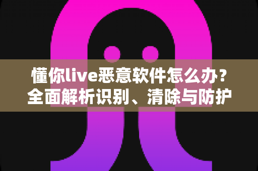 懂你live恶意软件怎么办？全面解析识别、清除与防护的实用指南