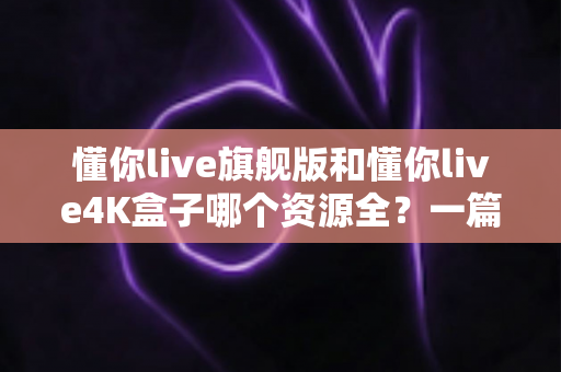 懂你live旗舰版和懂你live4K盒子哪个资源全？一篇看懂两者差异的深度评测