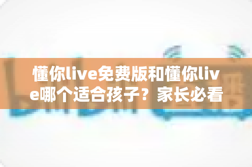 懂你live免费版和懂你live哪个适合孩子?家长必看的功能对比与选择全攻略 懂你live免费版和懂你live哪个适合孩子?家长必看的功能对比与选择全攻略