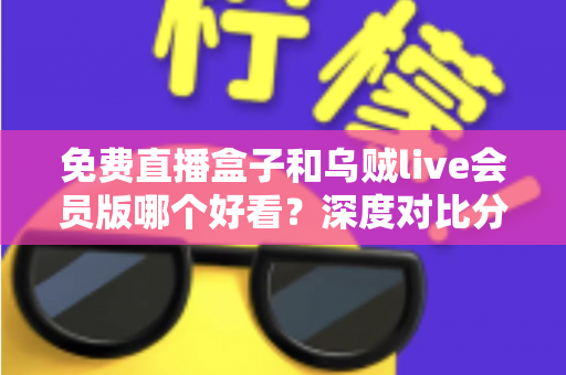 免费直播盒子和乌贼live会员版哪个好看？深度对比分析助你找到最佳观影选择