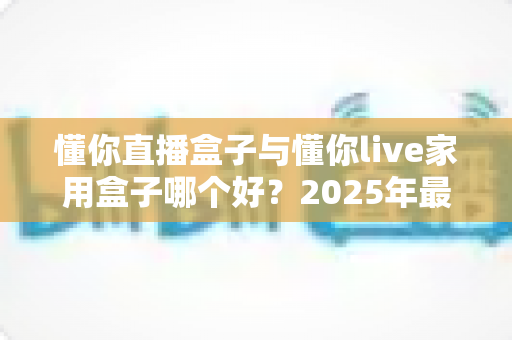 懂你直播盒子与懂你live家用盒子哪个好？2025年最全对比评测帮你选出更适合的那一款